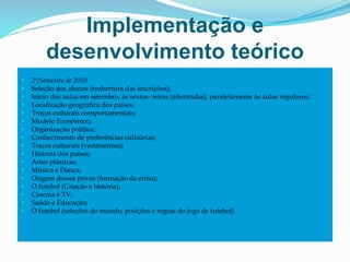 Implementação e
desenvolvimento teórico
 2º/Semestre de 2010
 Seleção dos alunos (reabertura das inscrições);
 Início das aulas em setembro, às sextas- feiras (alternadas), paralelamente às aulas regulares;
 Localização geográfica dos países;
 Traços culturais comportamentais;
 Modelo Econômico;
 Organização política;
 Conhecimento de preferências culinárias;
 Traços culturais (vestimentas);
 História dos países;
 Artes plásticas;
 Música e Dança;
 Origem desses povos (formação da etnia);
 O futebol (Criação e história);
 Cinema e TV;
 Saúde e Educação;
 O futebol (seleções do mundo, posições e regras do jogo de futebol).
 