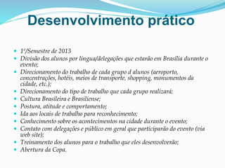 Desenvolvimento prático
 1º/Semestre de 2013
 Divisão dos alunos por língua/delegações que estarão em Brasília durante o
evento;
 Direcionamento do trabalho de cada grupo d alunos (aeroporto,
concentrações, hotéis, meios de transporte, shopping, monumentos da
cidade, etc.);
 Direcionamento do tipo de trabalho que cada grupo realizará;
 Cultura Brasileira e Brasiliense;
 Postura, atitude e comportamento;
 Ida aos locais de trabalho para reconhecimento;
 Conhecimento sobre os acontecimentos na cidade durante o evento;
 Contato com delegações e público em geral que participarão do evento (via
web site);
 Treinamento dos alunos para o trabalho que eles desenvolverão;
 Abertura da Copa.
 