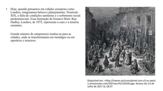 • Hoje, quando pensamos em cidades europeias como
Londres, imaginamos beleza e planejamento. Noséculo
XIX, a falta de condições sanitárias e o sofrimento social
predominavam. Essa ilustração de Gustave Doré, Rua
Dudley, Londres, de 1872, representa o caos e a miséria
reinantes.
Grande número de camponeses mudou-se para as
cidades, onde se transformaram em mendigos ou em
operários e mineiros.
Disponível em: <http://lowres-picturecabinet.com.s3-eu-west-
1.amazonaws.com/29/main/4/129140.jpg> Acesso dia 13 de
Julho de 2017 ás 18:57
 