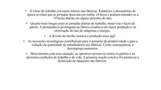 • O ritmo de trabalho era muito intenso nas fábricas. Relatórios e documentos de
época revelam que as jornadas duravam em média 14 horas e podiam estender-se a
19 horas diárias em alguns períodos do ano.
• Quanto mais longas eram as jornadas diárias de trabalho, maior era o lucro do
patrão. A permanência prolongada na fábrica resultava em maior produção e na
otimização do uso de máquinas e energia.
• A divisão de tarefas tornava a produção mais ágil.
• As inovações tecnológicas contribuíram para o aumento da produtividade e para a
redução da quantidade de trabalhadores nas fábricas. Como consequência, o
desemprego aumentou.
• Descontentes com essa situação, os operários uniram-se contra os patrões e as
péssimas condições de trabalho e de vida. A primeira reação coletiva foi promover a
destruição de máquinas nas fábricas.
 