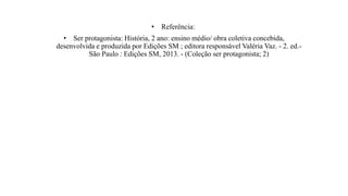 • Referência:
• Ser protagonista: História, 2 ano: ensino médio/ obra coletiva concebida,
desenvolvida e produzida por Edições SM ; editora responsável Valéria Vaz. - 2. ed.-
São Paulo : Edições SM, 2013. - (Coleção ser protagonista; 2)
 