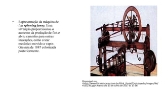 • Representação da máquina de
fiar spinning jenny. Essa
invenção proporciounou o
aumento da produção de fios e
abriu caminho para outras
inovações, como o tear
mecânico movido a vapor.
Gravura de 1887 colorizada
posteriormente.
Disponível em:
<http://www.klickeducacao.com.br/Klick_Portal/Enciclopedia/images/Re/
415/236.jpg> Acesso dia 13 de Julho de 2017 ás 17:06
 
