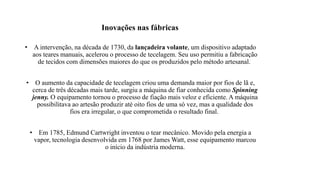 Inovações nas fábricas
• A intervenção, na década de 1730, da lançadeira volante, um dispositivo adaptado
aos teares manuais, acelerou o processo de tecelagem. Seu uso permitiu a fabricação
de tecidos com dimensões maiores do que os produzidos pelo método artesanal.
• O aumento da capacidade de tecelagem criou uma demanda maior por fios de lã e,
cerca de três décadas mais tarde, surgiu a máquina de fiar conhecida como Spinning
jenny. O equipamento tornou o processo de fiação mais veloz e eficiente. A máquina
possibilitava ao artesão produzir até oito fios de uma só vez, mas a qualidade dos
fios era irregular, o que comprometida o resultado final.
• Em 1785, Edmund Cartwright inventou o tear mecânico. Movido pela energia a
vapor, tecnologia desenvolvida em 1768 por James Watt, esse equipamento marcou
o início da indústria moderna.
 