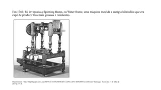Em 1769, foi inventada a Spinning frame, ou Water frame, uma máquina movida a energia hidráulica que era
capz de produzir fios mais grossos e resistentes.
Disponível em: <http://3.bp.blogspot.com/_ouecRM74v-k/STZi9xiHORI/AAAAAAAAAFE/-R3IPyMSVzs/s320/water+frame.jpg> Acesso dia 13 de Julho de
2017 ás 17: 36
 