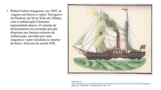 Disponível em: <
http://4.bp.blogspot.com/_BbdN53heDW8/S1yQrawk8gI/AAAAAAAABaU/a03T9niA4Jk/s400/digitaliza
r0001.jpg> Acesso dia 13 de Julho de 2017 ás 17: 45
• Robert Fulton inaugurou, em 1807, as
viagens em barcos a vapor. Navegou o
rio Hudson, de Nova York até Albany,
com a embarcação Clermont,
representada abaixo. O sistema de
deslocamento era acionado por pás
dispostas nas laterais externas da
embarcação, movidas por uma
máquina a vapor instalada no interior
do barco. Gravura do século XlX.
 