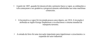 • A partir de 1807, quando foi desenvolvido o primeiro barco a vapor, as embarções a
vela começaram a ser gradativa e progressivamente substituídas nas rotas marítimas
comerciais.
• A locomotiva a vapor foi inventada poucos anos depois, em 1814. A invenção é
atribuida ao inglês George Stephenson e revolucionou o sistema mundial de
transporte terrestre.
• A estrada de ferro foi uma inovação importante para impulsionar o crescimento e a
expansão do setor industrial.
 