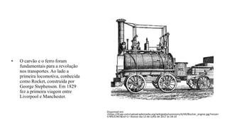 • O carvão e o ferro foram
fundamentais para a revolução
nos transportes. Ao lado a
primeira locomotiva, conhecida
como Rocket, construída por
George Stephenson. Em 1829
fez a primeira viagem entre
Liverpool e Manchester.
Disponível em:
<https://i0.wp.com/upload.wikimedia.org/wikipedia/commons/4/49/Blucher_engine.jpg?resize=
578%2C467&ssl=1> Acesso dia 13 de Julho de 2017 ás 18:10
 