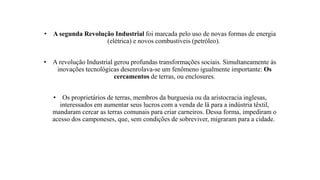 • A segunda Revolução Industrial foi marcada pelo uso de novas formas de energia
(elétrica) e novos combustíveis (petróleo).
• A revolução Industrial gerou profundas transformações sociais. Simultaneamente às
inovações tecnológicas desenrolava-se um fenômeno igualmente importante: Os
cercamentos de terras, ou enclosures.
• Os proprietários de terras, membros da burguesia ou da aristocracia inglesas,
interessados em aumentar seus lucros com a venda de lâ para a indústria têxtil,
mandaram cercar as terras comunais para criar carneiros. Dessa forma, impediram o
acesso dos camponeses, que, sem condições de sobreviver, migraram para a cidade.
 