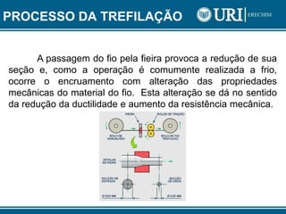 PROCESSO DA TREFILAÇÃO
A passagem do fio pela fieira provoca a redução de sua
seção e, como a operação é comumente realizada a frio,
ocorre o encruamento com alteração das propriedades
mecânicas do material do fio. Esta alteração se dá no sentido
da redução da ductilidade e aumento da resistência mecânica.
 