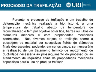 Portanto, o processo de trefilação é um trabalho de
deformação mecânica realizada a frio, isto é, a uma
temperatura de trabalho abaixo da temperatura de
recristalização e tem por objetivo obter fios, barras ou tubos de
diâmetros menores e com propriedades mecânicas
controladas. Nas diversas etapas da trefilação ocorre a
passagem do material por sucessivas fieiras de diâmetros
finais decrescentes, podendo, em certos casos, ser necessário
a realização de um tratamento térmico de recozimento de
ductilidade necessária ao prosseguimento do processo ou ao
atendimento de requisitos finais de propriedades mecânicas
específicas para o uso do produto trefilado.
PROCESSO DA TREFILAÇÃO
 