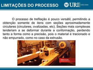 LIMITAÇÕES DO PROCESSO
O processo de trefilação é pouco versátil, permitindo a
obtenção somente de itens com seções aproximadamente
circulares (circulares, ovalizadas, etc). Seções mais complexas
tenderiam a se deformar durante a conformação, perdendo
tanto a forma como a precisão, pois o material é tracionado e
não empurrado, como no caso da extrusão.
 