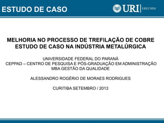 ESTUDO DE CASO
MELHORIA NO PROCESSO DE TREFILAÇÃO DE COBRE
ESTUDO DE CASO NA INDÚSTRIA METALÚRGICA
UNIVERSIDADE FEDERAL DO PARANÁ
CEPPAD – CENTRO DE PESQUISA E PÓS-GRADUAÇÃO EM ADMINISTRAÇÃO
MBA GESTÃO DA QUALIDADE
ALESSANDRO ROGÉRIO DE MORAES RODRIGUES
CURITIBA SETEMBRO / 2013
 