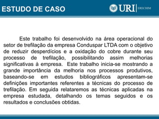 Este trabalho foi desenvolvido na área operacional do
setor de trefilação da empresa Conduspar LTDA com o objetivo
de reduzir desperdícios e a oxidação do cobre durante seu
processo de trefilação, possibilitando assim melhorias
significativas à empresa. Este trabalho inicia-se mostrando a
grande importância da melhoria nos processos produtivos,
baseando-se em estudos bibliográficos apresentam-se
definições importantes referentes a técnicas do processo de
trefilação. Em seguida relataremos as técnicas aplicadas na
empresa estudada, detalhando os temas seguidos e os
resultados e conclusões obtidas.
ESTUDO DE CASO
 