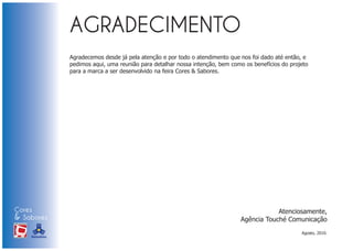 Agradecemos desde já pela atenção e por todo o atendimento que nos foi dado até então, e
                            pedimos aqui, uma reunião para detalhar nossa intenção, bem como os benefícios do projeto
                            para a marca a ser desenvolvido na feira Cores & Sabores.




Cores                                                                                                  Atenciosamente,
& Sabores                                                                                  Agência Touché Comunicação
XI FEIRA DE PROMOÇÃO




                                                                                                                  Agosto, 2010.
DE MARCAS E MERCHANDISING
 