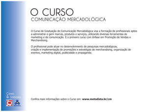 COMUNICAÇÃO MERCADOLÓGICA

                            O Curso de Graduação de Comunicação Mercadológica visa a formação de profissionais aptos
                            a administrar e gerir marcas, produtos e serviços, utilizando diversas ferramentas de
                            marketing e de comunicação. É o primeiro curso com ênfase em Promoção de Vendas e
                            Merchandising.

                            O profissional pode atuar no desenvolvimento de pesquisas mercadológicas,
                            criação e implementação de promoções e estratégias de merchandising, organização de
                            eventos, marketing digital, publicidade e propaganda.




Cores
& Sabores
XI FEIRA DE PROMOÇÃO        Confira mais informações sobre o Curso em: www.metodista.br/cm

DE MARCAS E MERCHANDISING
 