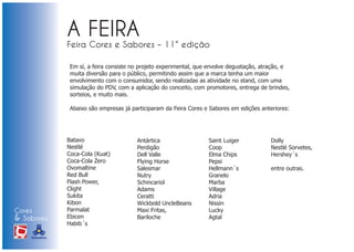 Em sí, a feira consiste no projeto experimental, que envolve degustação, atração, e
                             muita diversão para o público, permitindo assim que a marca tenha um maior
                             envolvimento com o consumidor, sendo realizadas as atividade no stand, com uma
                             simulação do PDV, com a aplicação do conceito, com promotores, entrega de brindes,
                             sorteios, e muito mais.

                             Abaixo são empresas já participaram da Feira Cores e Sabores em edições anteriores:




                            Batavo                    Antártica                  Saint Luiger            Dolly
                            Nestlé                    Perdigão                   Coop                    Nestlé Sorvetes,
                            Coca-Cola (Kuat)          Dell Valle                 Elma Chips              Hershey´s
                            Coca-Cola Zero            Flying Horse               Pepsi
                            Ovomaltine                Salesmar                   Hellmann´s              entre outras.
                            Red Bull                  Nutry                      Granelo
                            Flash Power,              Schincariol                Marba
                            Clight                    Adams                      Village
                            Sukita                    Ceratti                    Adria
                            Kibon                     Wickbold UncleBeans        Nissin
Cores                       Parmalat                  Maxi Fritas,               Lucky
& Sabores                   Ebicen                    Bariloche                  Agtal
XI FEIRA DE PROMOÇÃO        Habib´s

DE MARCAS E MERCHANDISING
 