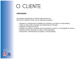 VANTAGENS


                            As empresas participantes do Projeto Experimental e da
                            Feira Cores e Sabores contam com as seguintes vantagens:

                               •   Recebem um planejamento estratégico de marketing, que pode ser reaproveitado;
                               •   Todas as ações serão orientadas por profissionais do mercado;
                               •   Reforçam a imagem da marca;
                               •   Expõem suas marcas e produtos de forma gratuita no evento, e na divulgação do mesmo;
                               •   Recebem grande exposição na mídia e mídia espontânea;
                               •   Aproximam o relacionamento de público e marca/produtos.




Cores
& Sabores
XI FEIRA DE PROMOÇÃO




DE MARCAS E MERCHANDISING
 
