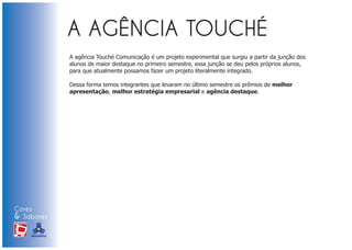 A agência Touché Comunicação é um projeto experimental que surgiu a partir da junção dos
                            alunos de maior destaque no primeiro semestre, essa junção se deu pelos próprios alunos,
                            para que atualmente possamos fazer um projeto literalmente integrado.

                            Dessa forma temos integrantes que levaram no último semestre os prêmios de melhor
                            apresentação, melhor estratégia empresarial e agência destaque.




Cores
& Sabores
XI FEIRA DE PROMOÇÃO




DE MARCAS E MERCHANDISING
 
