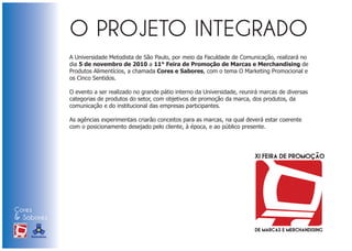 A Universidade Metodista de São Paulo, por meio da Faculdade de Comunicação, realizará no
                            dia 5 de novembro de 2010 a 11° Feira de Promoção de Marcas e Merchandising de
                            Produtos Alimentícios, a chamada Cores e Sabores, com o tema O Marketing Promocional e
                            os Cinco Sentidos.

                            O evento a ser realizado no grande pátio interno da Universidade, reunirá marcas de diversas
                            categorias de produtos do setor, com objetivos de promoção da marca, dos produtos, da
                            comunicação e do institucional das empresas participantes.

                            As agências experimentais criarão conceitos para as marcas, na qual deverá estar coerente
                            com o posicionamento desejado pelo cliente, à época, e ao público presente.




Cores
& Sabores
XI FEIRA DE PROMOÇÃO




DE MARCAS E MERCHANDISING
 