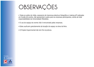 • Todas as ações de mídia, assessoria de imprensa,cobertura fotográfica e making-off realizadas
                            em função do evento, não apresentam custos para as empresas participantes, sendo de total
                            responsabilidade da Universidade Metodista.

                            • O uso do espaço do evento não é remunerado pelas empresas.

                            • Estas usufruem gratuitamente da locação do espaço na área da feira.

                            • O Projeto Experimental não tem fins lucrativos.




Cores
& Sabores
XI FEIRA DE PROMOÇÃO




DE MARCAS E MERCHANDISING
 