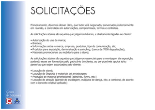 Primeiramente, devemos deixar claro, que tudo será negociado, conversado posteriormente
                            em reunião, e controlado em autorizações, compromissos, termos e contratos.

                            As solicitações abaixo são aquelas que julgamos básicas, e diretamente ligadas ao cliente:

                            •   Autorização do uso da marca;
                            •   Brindes;
                            •   Informações sobre a marca, empresa, produtos, tipo de comunicação, etc;
                            •   Produtos para exposição, demonstração e sampling; (cerca de 7000 degustações);
                            •   Materiais promocionais ou mobiliário para o stand;

                            As solicitações abaixo são aquelas que julgamos essenciais para a montagem da exposição,
                            podendo esses ser fornecidos pelo patrocínio do cliente, ou por possíveis apoios e/ou
                            parcerias que sejam autorizados pelo cliente:

                            • Locação de stand;
                            • Locação de Displays e materiais de amostragem;
                            • Produção de material promocional (adesivos, flyers, etc;)
                            • Locação de atração (parede de escalagem, máquina de dança, etc; a combinar, de acordo
                            com o conceito criativo aplicado)


Cores
& Sabores
XI FEIRA DE PROMOÇÃO




DE MARCAS E MERCHANDISING
 
