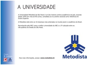 A Universidade Metodista de São Paulo é um dos maiores centros acadêmicos do país, atuando
                            desde 1938 com mais de 80 cursos, consolidou-se no cenário nacional como referência em
                            Ensino Superior.

                            A Metodista está entre as 10 empresas mais antenadas no mundo jovem e acadêmico do Brasil.

                            Reconhecida pelo MEC como a melhor universidade do ABC e a 3ª colocada entre as
                            não-públicas do Estado de São Paulo.




Cores
& Sabores
XI FEIRA DE PROMOÇÃO
                             Para mais informações, acesse: www.metodista.br

DE MARCAS E MERCHANDISING
 