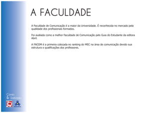 A Faculdade de Comunicação é a maior da Universidade. É reconhecida no mercado pela
                            qualidade dos profissionais formados.

                            Foi avaliada como a melhor Faculdade de Comunicação pelo Guia do Estudante da editora
                            Abril.

                            A FACOM é a primeira colocada no ranking do MEC na área de comunicação devido sua
                            estrutura e qualificações dos professores.




Cores
& Sabores
XI FEIRA DE PROMOÇÃO




DE MARCAS E MERCHANDISING
 
