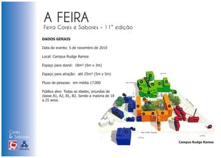 DADOS GERAIS

                            Data do evento: 5 de novembro de 2010

                            Local: Campus Rudge Ramos

                            Espaço para stand: 18m² (6m x 3m)

                            Espaço para atração: até 25m² (5m x 5m)

                            Fluxo de pessoas: em média 17.000

                            Público alvo: Todas as idades, oriundas de
                            classe A1, A2, B1, B2. Sendo a maioria de 18
                            a 25 anos.




Cores
& Sabores
                                                                           Campus Rudge Ramos
XI FEIRA DE PROMOÇÃO




DE MARCAS E MERCHANDISING
 