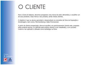 Para a Cores & Sabores, devemos prospectar uma marca do setor alimentício, e escolher um
                            de seus produtos. Essa marca e seu produto, serão nossos clientes.

                            O objetivo é que os alunos aprendam e desenvolvam os conceitos de Feira de Exposição e
                            Amostragem, bem como, Merchandising e Ação Promocional.

                            A partir do cliente prospectado, deve-se escolher um posicionamento (sendo este, proposto
                            pelos próprios alunos, ou definido pelo próprio cliente) a ser trabalhado, e um conceito
                            criativo a ser aplicado e utilizado como estratégia na Feira.




Cores
& Sabores
XI FEIRA DE PROMOÇÃO




DE MARCAS E MERCHANDISING
 