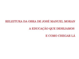 RELEITURA DA OBRA DE JOSÉ MANUEL MORAN

             A EDUCAÇÃO QUE DESEJAMOS 

                                    E COMO CHEGAR LÁ
 