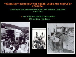 CALOUSTE GULBENKIAN FOUNDATION MOBILE LIBRARYS
1958-2002
 97 million books borrowed
 29 milion readers
TRAVELING THROUGHOUT THE ROADS, LANDS AND PEOPLE OF
PORTUGAL
 