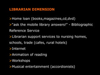 LIBRARIAN DIMENSION
Home loan (books,magazines,cd,dvd)
“ask the mobile library answers!” - Bibliographic
Reference Service
Librarian support services to nursing homes,
schools, trade (cafes, rural hotels)
Internet
Animation of reading
Workshops
Musical entertainment (accordionists)
 