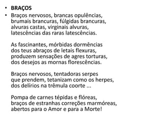 • BRAÇOS
• Braços nervosos, brancas opulências,
  brumais brancuras, fúlgidas brancuras,
  alvuras castas, virginais alvuras,
  latescências das raras latescências.
  As fascinantes, mórbidas dormências
  dos teus abraços de letais flexuras,
  produzem sensações de agres torturas,
  dos desejos as mornas florescências.
  Braços nervosos, tentadoras serpes
  que prendem, tetanizam como os herpes,
  dos delírios na trêmula coorte ...
  Pompa de carnes tépidas e flóreas,
  braços de estranhas correções marmóreas,
  abertos para o Amor e para a Morte!
 