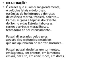 • DILACERAÇÕES
• Ó carnes que eu amei sangrentamente,
  ó volúpias letais e dolorosas,
  essências de heliotropos e de rosas
  de essência morna, tropical, dolente...
  Carnes, virgens e tépidas do Oriente
  do Sonho e das Estrelas fabulosas,
  carnes acerbas e maravilhosas,
  tentadoras do sol intensamente...
  Passai, dilaceradas pelos zelos,
  através dos profundos pesadelos
  que me apunhalam de mortais horrores...
  Passai, passai, desfeitas em tormentos,
  em lágrimas, em prantos, em lamentos
  em ais, em luto, em convulsões, em dores...
 