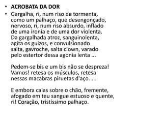 • ACROBATA DA DOR
• Gargalha, ri, num riso de tormenta,
  como um palhaço, que desengonçado,
  nervoso, ri, num riso absurdo, inflado
  de uma ironia e de uma dor violenta.
  Da gargalhada atroz, sanguinolenta,
  agita os guizos, e convulsionado
  salta, gavroche, salta clown, varado
  pelo estertor dessa agonia lenta ...
  Pedem-se bis e um bis não se despreza!
  Vamos! retesa os músculos, retesa
  nessas macabras piruetas d'aço. . .
  E embora caias sobre o chão, fremente,
  afogado em teu sangue estuoso e quente,
  ri! Coração, tristíssimo palhaço.
 