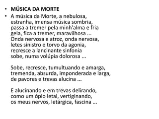 • MÚSICA DA MORTE
• A música da Morte, a nebulosa,
  estranha, imensa música sombria,
  passa a tremer pela minh'alma e fria
  gela, fica a tremer, maravilhosa ...
  Onda nervosa e atroz, onda nervosa,
  letes sinistro e torvo da agonia,
  recresce a lancinante sinfonia
  sobe, numa volúpia dolorosa ...
  Sobe, recresce, tumultuando e amarga,
  tremenda, absurda, imponderada e larga,
  de pavores e trevas alucina ...
  E alucinando e em trevas delirando,
  como um ópio letal, vertiginando,
  os meus nervos, letárgica, fascina ...
 