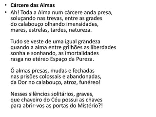 • Cárcere das Almas
• Ah! Toda a Alma num cárcere anda presa,
  soluçando nas trevas, entre as grades
  do calabouço olhando imensidades,
  mares, estrelas, tardes, natureza.
  Tudo se veste de uma igual grandeza
  quando a alma entre grilhões as liberdades
  sonha e sonhando, as imortalidades
  rasga no etéreo Espaço da Pureza.
  Ó almas presas, mudas e fechadas
  nas prisões colossais e abandonadas,
  da Dor no calabouço, atroz, funéreo!
  Nesses silêncios solitários, graves,
  que chaveiro do Céu possui as chaves
  para abrir-vos as portas do Mistério?!
 