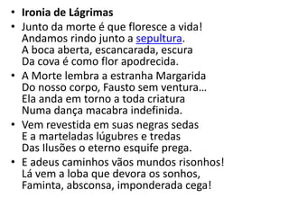 • Ironia de Lágrimas
• Junto da morte é que floresce a vida!
  Andamos rindo junto a sepultura.
  A boca aberta, escancarada, escura
  Da cova é como flor apodrecida.
• A Morte lembra a estranha Margarida
  Do nosso corpo, Fausto sem ventura…
  Ela anda em torno a toda criatura
  Numa dança macabra indefinida.
• Vem revestida em suas negras sedas
  E a marteladas lúgubres e tredas
  Das Ilusões o eterno esquife prega.
• E adeus caminhos vãos mundos risonhos!
  Lá vem a loba que devora os sonhos,
  Faminta, absconsa, imponderada cega!
 
