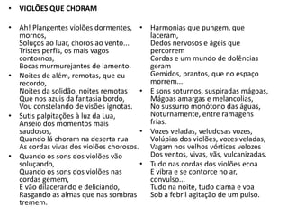 • VIOLÕES QUE CHORAM

• Ah! Plangentes violões dormentes, •       Harmonias que pungem, que
  mornos,                                   laceram,
  Soluços ao luar, choros ao vento...       Dedos nervosos e ágeis que
  Tristes perfis, os mais vagos             percorrem
  contornos,                                Cordas e um mundo de dolências
  Bocas murmurejantes de lamento.           geram
• Noites de além, remotas, que eu           Gemidos, prantos, que no espaço
  recordo,                                  morrem...
  Noites da solidão, noites remotas     •   E sons soturnos, suspiradas mágoas,
  Que nos azuis da fantasia bordo,          Mágoas amargas e melancolias,
  Vou constelando de visões ignotas.        No sussurro monótono das águas,
• Sutis palpitações à luz da Lua,           Noturnamente, entre ramagens
  Anseio dos momentos mais                  frias.
  saudosos,                             •   Vozes veladas, veludosas vozes,
  Quando lá choram na deserta rua           Volúpias dos violões, vozes veladas,
  As cordas vivas dos violões chorosos.     Vagam nos velhos vórtices velozes
• Quando os sons dos violões vão            Dos ventos, vivas, vãs, vulcanizadas.
  soluçando,                            •   Tudo nas cordas dos violões ecoa
  Quando os sons dos violões nas            E vibra e se contorce no ar,
  cordas gemem,                             convulso...
  E vão dilacerando e deliciando,           Tudo na noite, tudo clama e voa
  Rasgando as almas que nas sombras         Sob a febril agitação de um pulso.
  tremem.
 