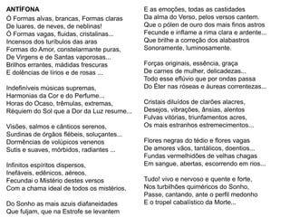 ANTÍFONA                                    E as emoções, todas as castidades
Ó Formas alvas, brancas, Formas claras      Da alma do Verso, pelos versos cantem.
De luares, de neves, de neblinas!           Que o pólen de ouro dos mais finos astros
Ó Formas vagas, fluidas, cristalinas...     Fecunde e inflame a rima clara e ardente...
Incensos dos turíbulos das aras             Que brilhe a correção dos alabastros
Formas do Amor, constelarmante puras,       Sonoramente, luminosamente.
De Virgens e de Santas vaporosas...
Brilhos errantes, mádidas frescuras         Forças originais, essência, graça
E dolências de lírios e de rosas ...        De carnes de mulher, delicadezas...
                                            Todo esse eflúvio que por ondas passa
Indefiníveis músicas supremas,              Do Éter nas róseas e áureas correntezas...
Harmonias da Cor e do Perfume...
Horas do Ocaso, trêmulas, extremas,         Cristais diluídos de clarões alacres,
Réquiem do Sol que a Dor da Luz resume...   Desejos, vibrações, ânsias, alentos
                                            Fulvas vitórias, triunfamentos acres,
Visões, salmos e cânticos serenos,          Os mais estranhos estremecimentos...
Surdinas de órgãos flébeis, soluçantes...
Dormências de volúpicos venenos             Flores negras do tédio e flores vagas
Sutis e suaves, mórbidos, radiantes ...     De amores vãos, tantálicos, doentios...
                                            Fundas vermelhidões de velhas chagas
Infinitos espíritos dispersos,              Em sangue, abertas, escorrendo em rios...
Inefáveis, edênicos, aéreos,
Fecundai o Mistério destes versos           Tudo! vivo e nervoso e quente e forte,
Com a chama ideal de todos os mistérios.    Nos turbilhões quiméricos do Sonho,
                                            Passe, cantando, ante o perfil medonho
Do Sonho as mais azuis diafaneidades        E o tropel cabalístico da Morte...
Que fuljam, que na Estrofe se levantem
 