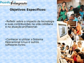 Objetivos Específicos: Refletir sobre o impacto da tecnologia e suas contribuições na vida cotidiana e na atuação profissional; Conhecer e utilizar o Sistema Operacional Linux e outros softwares livres;  