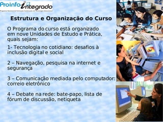 O Estrutura e Organização do Curso O Programa do curso está organizado em nove Unidades de Estudo e Prática, quais sejam: 1- Tecnologia no cotidiano: desafios à inclusão digital e social 2 – Navegação, pesquisa na internet e segurança 3 – Comunicação mediada pelo computador: correio eletrônico 4 – Debate na rede: bate-papo, lista de fórum de discussão, netiqueta 