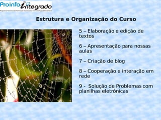 5 – Elaboração e edição de textos 6 – Apresentação para nossas aulas  7 – Criação de blog 8 – Cooperação e interação em rede 9 -  Solução de Problemas com planilhas eletrônicas Estrutura e Organização do Curso 