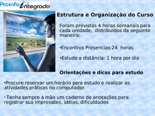 Estrutura e Organização do Curso Foram previstas 4 horas semanais para cada unidade,  distribuídos da seguinte maneira: Encontros Presencias:24  horas  Estudo a distância: 1 hora por dia Orientações e dicas para estudo Procure reservar um horário para estudo e realizar as atividades práticas no computador. Tenha sempre a mão um caderno de anotações para registrar sua impressões, idéias, dificuldades  