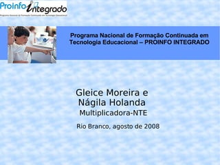 Gleice Moreira e Nágila Holanda Multiplicadora-NTE Rio Branco, agosto de 2008 Programa Nacional de Formação Continuada em Tecnologia Educacional – PROINFO INTEGRADO 