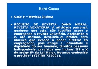 Hard Cases

Caso 9 – Revista Íntima

RECURSO DE REVISTA. DANO MORAL.
REVISTA VEXATÓRIA. A atividade patronal,
qualquer que seja, não justifica expor o
empregado a revista vexatória, apalpando-o
e, até mesmo, despindo-o; prática esta
abusiva que excede o poder diretivo do
empregador, pois atinge a intimidade e
dignidade do ser humano, direitos pessoais
indisponíveis, previstos nos incisos III e X
do artigo 5º da Lei Maior. Recurso conhecido
e provido” (TST RR 735991).
 