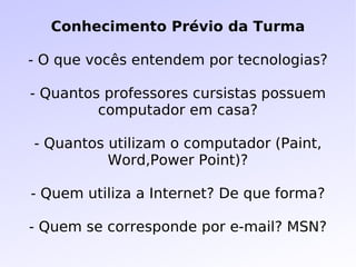 Conhecimento Prévio da Turma - O que vocês entendem por tecnologias? - Quantos professores cursistas possuem computador em casa? - Quantos utilizam o computador (Paint, Word,Power Point)? - Quem utiliza a Internet? De que forma? - Quem se corresponde por e-mail? MSN? 