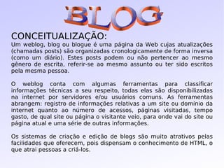 CONCEITUALIZAÇÃO: Um weblog, blog ou blogue é uma página da Web cujas atualizações (chamadas posts) são organizadas cronologicamente de forma inversa (como um diário). Estes posts podem ou não pertencer ao mesmo gênero de escrita, referir-se ao mesmo assunto ou ter sido escritos pela mesma pessoa. O weblog conta com algumas ferramentas para classificar informações técnicas a seu respeito, todas elas são disponibilizadas na internet por servidores e/ou usuários comuns. As ferramentas abrangem: registro de informações relativas a um site ou domínio da internet quanto ao número de acessos, páginas visitadas, tempo gasto, de qual site ou página o visitante veio, para onde vai do site ou página atual e uma série de outras informações. Os sistemas de criação e edição de blogs são muito atrativos pelas facilidades que oferecem, pois dispensam o conhecimento de HTML, o que atrai pessoas a criá-los. BLOG 