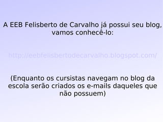 A EEB Felisberto de Carvalho já possui seu blog, vamos conhecê-lo: http://eebfelisbertodecarvalho.blogspot.com/ (Enquanto os cursistas navegam no blog da escola serão criados os e-mails daqueles que não possuem) 