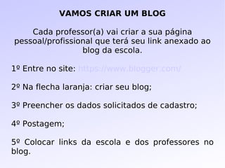 VAMOS CRIAR UM BLOG Cada professor(a) vai criar a sua página pessoal/profissional que terá seu link anexado ao blog da escola. 1º Entre no site:  https://www.blogger.com/ 2º Na flecha laranja: criar seu blog; 3º Preencher os dados solicitados de cadastro;  4º Postagem; 5º Colocar links da escola e dos professores no blog. 